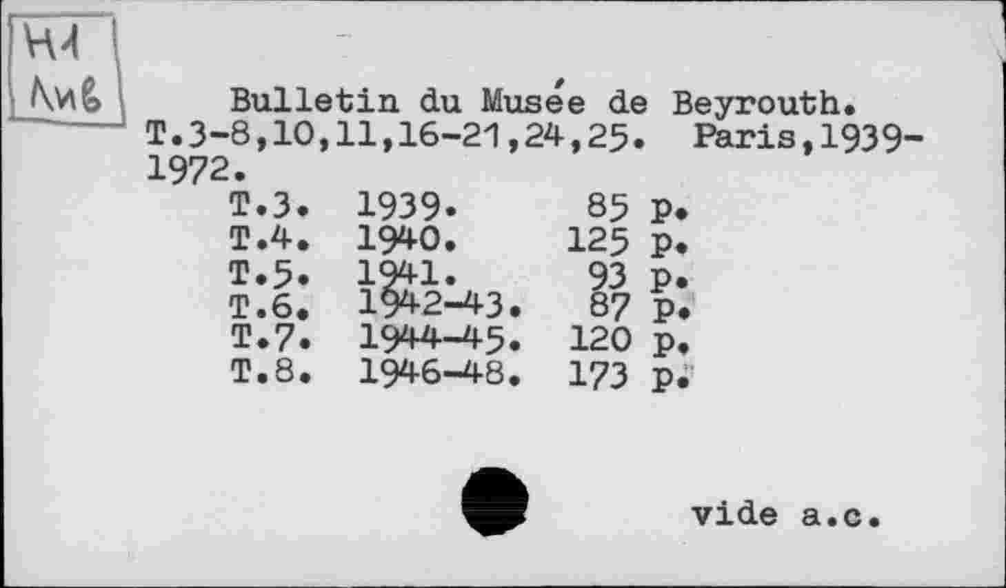 ﻿Bulletin du Musee de Beyrouth.
T.3-8,10,11,16-21,24,25. Paris,1939-
1972. T< T< T< T. T< T<	►3. 1939.	85	P> >4. 1940.	125	p. ►5» 1941.	93	p. .6. 1942-43.	8?	p. ► 7. 1944-45. 120 p. »8. 1946-48. 173 p. vide a.c.